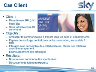 Cas Client Cible  : Département RH (UK) Multi-Site Sans infrastructure SI  commune Objectifs : Améliorer la communication à travers tous les sites et départements Espace de stockage central pour la documentation, accessible à tous Interagir avec l’ensemble des collaborateurs, établir des relations avec le management Epanouissement des employés Résultats: Nombreuses communautés spontanées Découverte de talent et expertise 