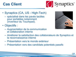 Cas Client Synaptics (CA, US - High-Tech) spécialisé dans les pavés tactiles  pour portables notamment  (inventeur du Touchpad). Objectifs : Augmentation de la communication  et collaboration interne Améliorer la satisfaction des collaborateurs de Synaptics et la reconnaissance interne Présentation vers le monde extérieur Présentation vers des candidats potentiels passifs 