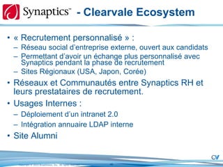 - Clearvale Ecosystem « Recrutement personnalisé » : Réseau social d’entreprise externe, ouvert aux candidats Permettant d’avoir un échange plus personnalisé avec Synaptics pendant la phase de recrutement Sites Régionaux (USA, Japon, Corée) Réseaux et Communautés entre Synaptics RH et leurs prestataires de recrutement.  Usages Internes : Déploiement d’un intranet 2.0 Intégration annuaire LDAP interne Site Alumni 