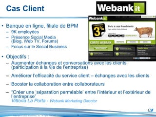 Cas Client Banque en ligne, filiale de BPM 9K employées Présence Social Media (Blog, Web TV, Forums) Focus sur le Social Business Objectifs :  Augmenter échanges et conversations avec les clients  (participation à la vie de l’entreprise) Améliorer l’efficacité du service client – échanges avec les clients Booster la collaboration entre collaborateurs “ Créer une ‘séparation perméable’ entre l’intérieur et l’extérieur de l’entreprise” Vittoria La Porta  -  Webank Marketing Director 