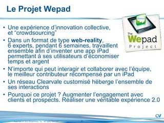 Le Projet Wepad Une expérience d’innovation collective,  et “crowdsourcing” Dans un format de type  web-reality ,  6 experts, pendant 6 semaines, travaillent  ensemble afin d’inventer une app iPad  permettant à ses utilisateurs d’économiser  temps et argent  N’importe qui peut interagir et collaborer avec l’équipe,  le meilleur contributeur récompensé par un iPad Un réseau Clearvale customisé héberge l’ensemble de ses interactions Pourquoi ce projet ? Augmenter l’engagement avec clients et prospects. Réaliser une véritable expérience 2.0 