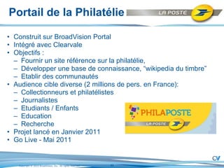 Portail de la Philatélie Construit sur BroadVision Portal Intégré avec Clearvale  Objectifs :  Fournir un site référence sur la philatélie, Développer une base de connaissance, “wikipedia du timbre” Etablir des communautés Audience cible diverse (2 millions de pers. en France): Collectionneurs et philatélistes Journalistes Etudiants / Enfants Education Recherche Projet lancé en Janvier 2011 Go Live - Mai 2011 