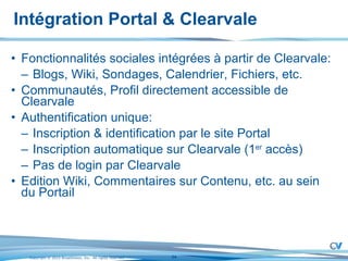 Intégration Portal & Clearvale Fonctionnalités sociales intégrées à partir de Clearvale: Blogs, Wiki, Sondages, Calendrier, Fichiers, etc. Communautés, Profil directement accessible de Clearvale Authentification unique: Inscription & identification par le site Portal Inscription automatique sur Clearvale (1 er  accès) Pas de login par Clearvale Edition Wiki, Commentaires sur Contenu, etc. au sein du Portail 