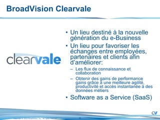 BroadVision Clearvale Un lieu destiné à la nouvelle génération du e-Business Un lieu pour favoriser les échanges entre employées, partenaires et clients afin d’améliorer: Les flux de connaissance et collaboration Obtenir des gains de performance gains grâce à une meilleure agilité, productivité et accès instantanée à des données métiers Software as a Service (SaaS) 