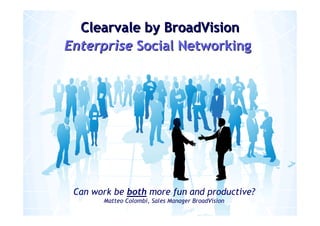 Clearvale by BroadVision
Enterprise Social Networking




 Can work be both more fun and productive?
                   Matteo Colombi, Sales Manager BroadVision
                                                1
  © Copyright 2009 BroadVision On Demand Inc.       Company confidential & proprietary.
 