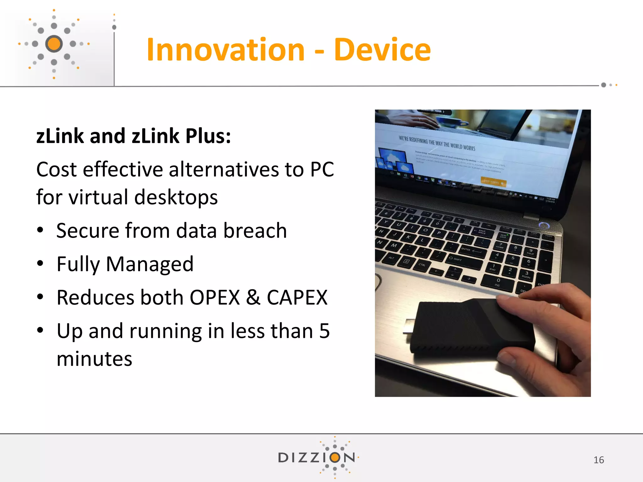 Innovation - Device
16
zLink and zLink Plus:
Cost effective alternatives to PC
for virtual desktops
• Secure from data breach
• Fully Managed
• Reduces both OPEX & CAPEX
• Up and running in less than 5
minutes
 