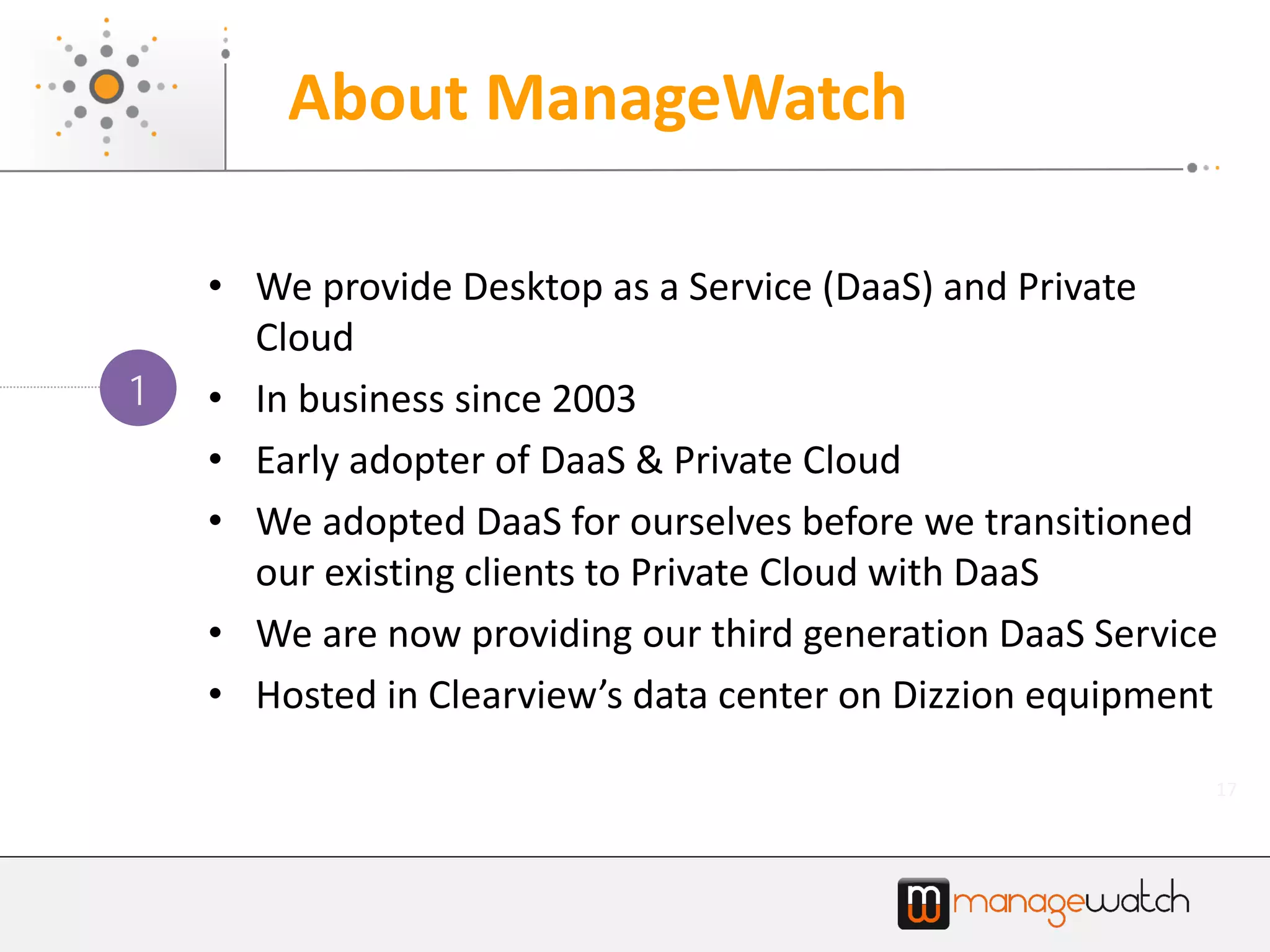 17
• We provide Desktop as a Service (DaaS) and Private
Cloud
• In business since 2003
• Early adopter of DaaS & Private Cloud
• We adopted DaaS for ourselves before we transitioned
our existing clients to Private Cloud with DaaS
• We are now providing our third generation DaaS Service
• Hosted in Clearview’s data center on Dizzion equipment
1
About ManageWatch
 