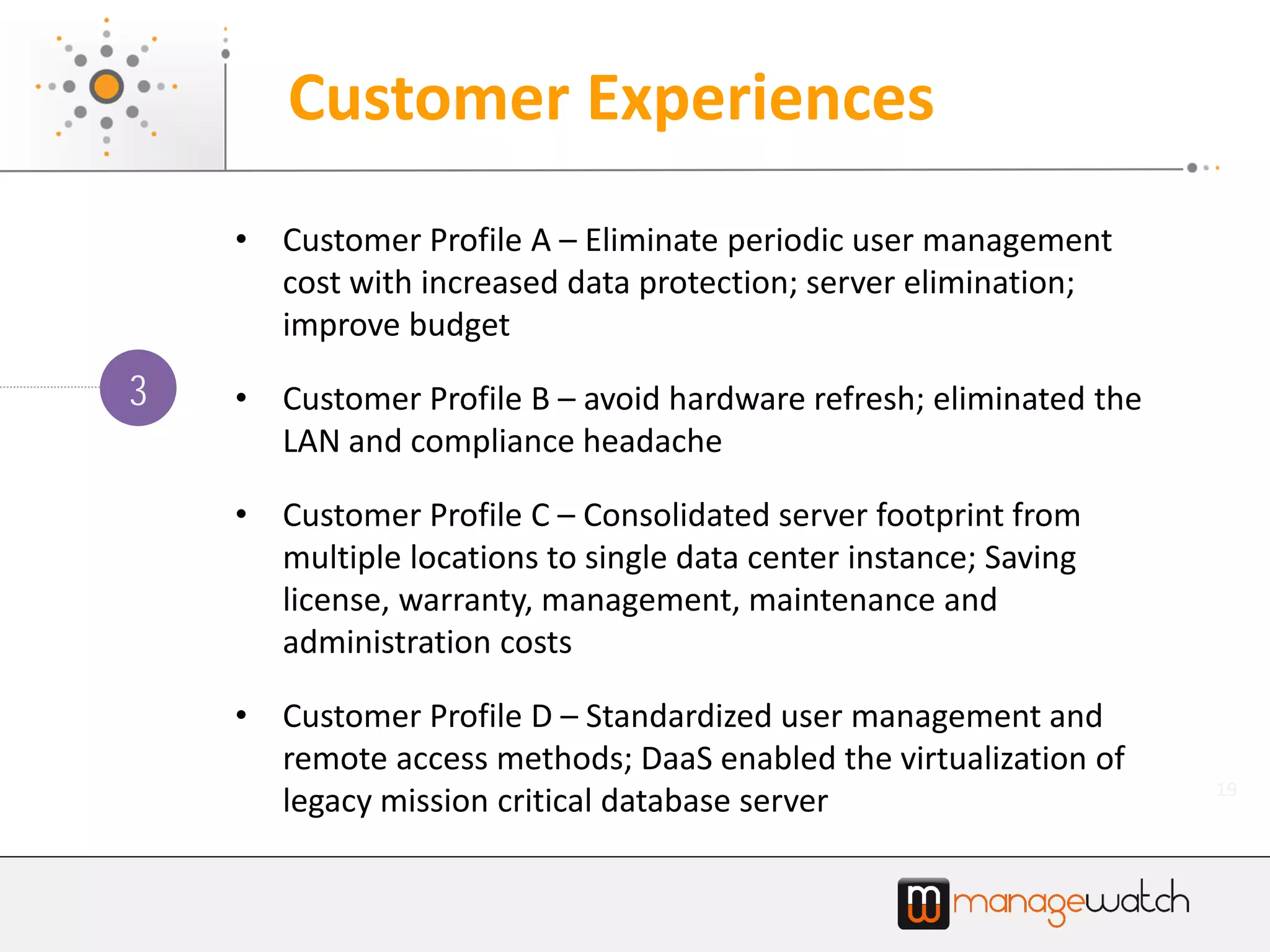 19
Customer Experiences
• Customer Profile A – Eliminate periodic user management
cost with increased data protection; server elimination;
improve budget
• Customer Profile B – avoid hardware refresh; eliminated the
LAN and compliance headache
• Customer Profile C – Consolidated server footprint from
multiple locations to single data center instance; Saving
license, warranty, management, maintenance and
administration costs
• Customer Profile D – Standardized user management and
remote access methods; DaaS enabled the virtualization of
legacy mission critical database server
3
 