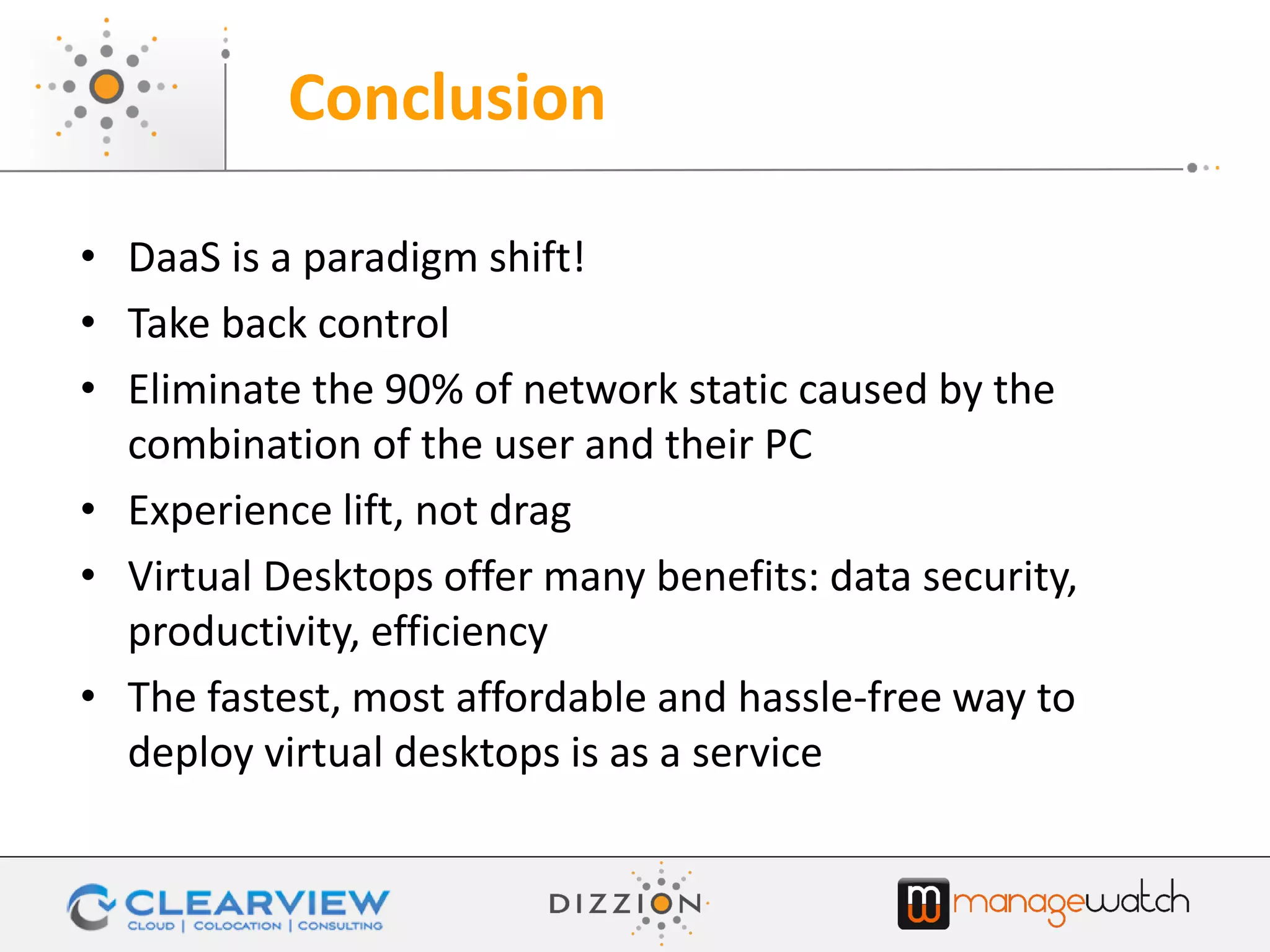 • DaaS is a paradigm shift!
• Take back control
• Eliminate the 90% of network static caused by the
combination of the user and their PC
• Experience lift, not drag
• Virtual Desktops offer many benefits: data security,
productivity, efficiency
• The fastest, most affordable and hassle-free way to
deploy virtual desktops is as a service
Conclusion
 