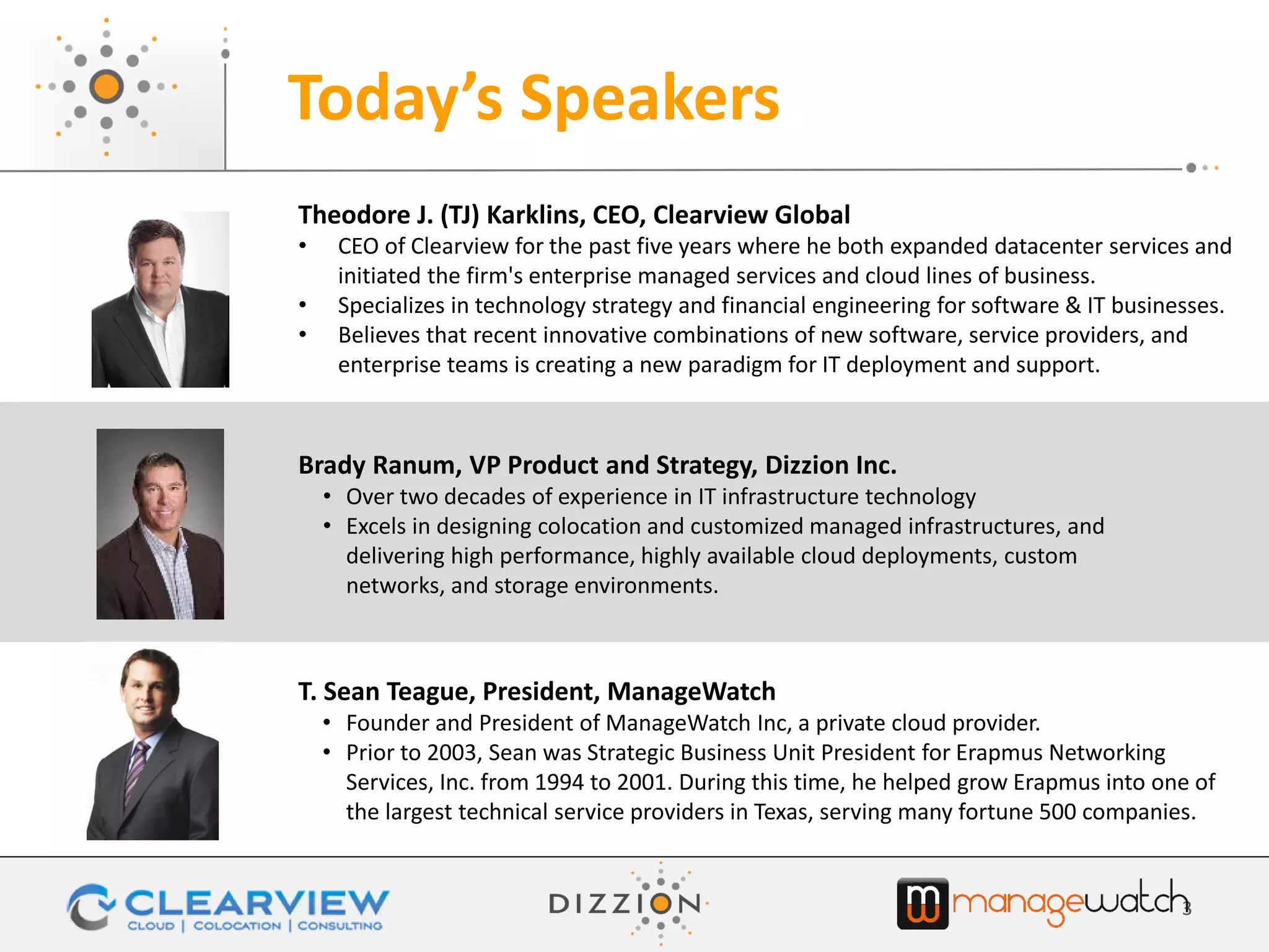 Today’s Speakers
3
Theodore J. (TJ) Karklins, CEO, Clearview Global
• CEO of Clearview for the past five years where he both expanded datacenter services and
initiated the firm's enterprise managed services and cloud lines of business.
• Specializes in technology strategy and financial engineering for software & IT businesses.
• Believes that recent innovative combinations of new software, service providers, and
enterprise teams is creating a new paradigm for IT deployment and support.
T. Sean Teague, President, ManageWatch
• Founder and President of ManageWatch Inc, a private cloud provider.
• Prior to 2003, Sean was Strategic Business Unit President for Erapmus Networking
Services, Inc. from 1994 to 2001. During this time, he helped grow Erapmus into one of
the largest technical service providers in Texas, serving many fortune 500 companies.
Brady Ranum, VP Product and Strategy, Dizzion Inc.
• Over two decades of experience in IT infrastructure technology
• Excels in designing colocation and customized managed infrastructures, and
delivering high performance, highly available cloud deployments, custom
networks, and storage environments.
 