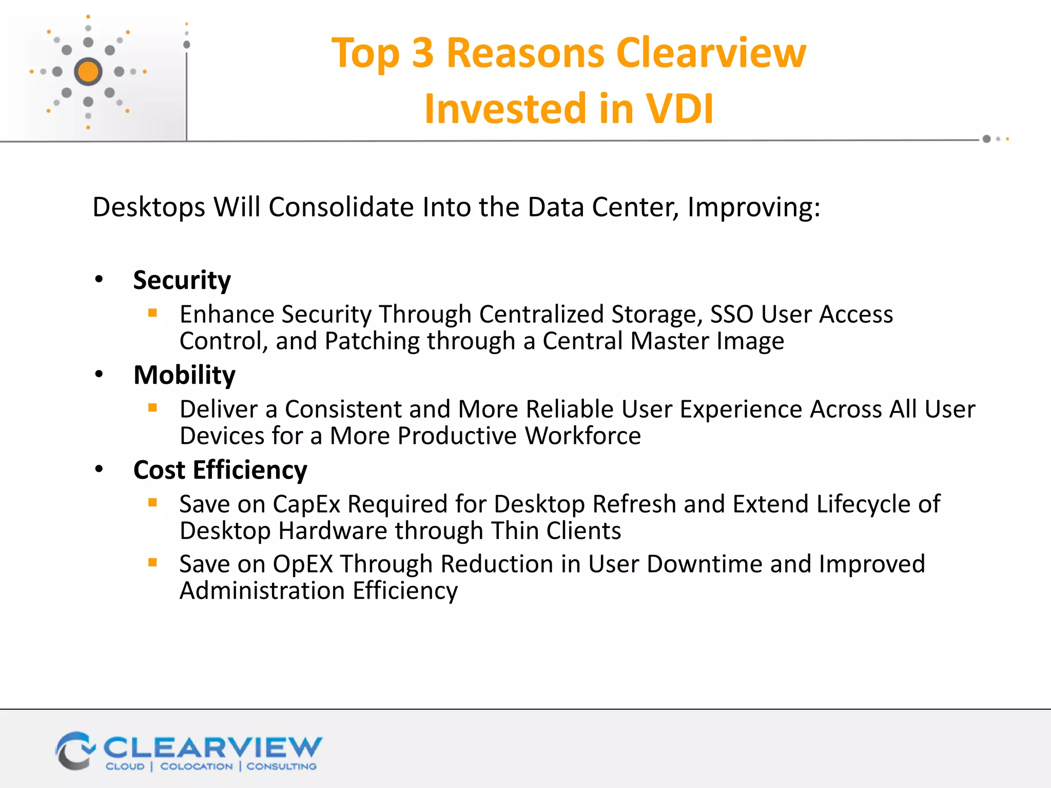Top 3 Reasons Clearview
Invested in VDI
• Security
 Enhance Security Through Centralized Storage, SSO User Access
Control, and Patching through a Central Master Image
• Mobility
 Deliver a Consistent and More Reliable User Experience Across All User
Devices for a More Productive Workforce
• Cost Efficiency
 Save on CapEx Required for Desktop Refresh and Extend Lifecycle of
Desktop Hardware through Thin Clients
 Save on OpEX Through Reduction in User Downtime and Improved
Administration Efficiency
Desktops Will Consolidate Into the Data Center, Improving:
 