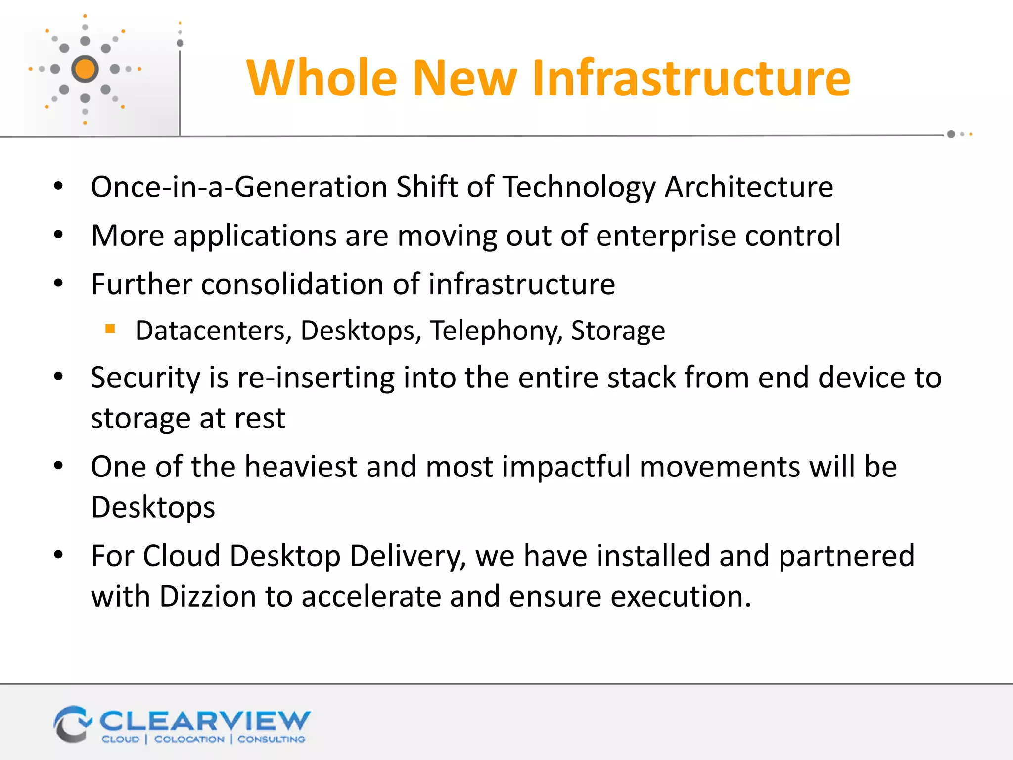 Whole New Infrastructure
• Once-in-a-Generation Shift of Technology Architecture
• More applications are moving out of enterprise control
• Further consolidation of infrastructure
 Datacenters, Desktops, Telephony, Storage
• Security is re-inserting into the entire stack from end device to
storage at rest
• One of the heaviest and most impactful movements will be
Desktops
• For Cloud Desktop Delivery, we have installed and partnered
with Dizzion to accelerate and ensure execution.
 