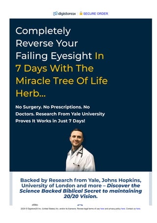 Backed by Research from Yale, Johns Hopkins,
University of London and more – Discover the
Science Backed Biblical Secret to maintaining
20/20 Vision.
No Surgery. No Prescriptions. No
Doctors. Research From Yale University
Proves It Works in Just 7 Days!
Completely
Reverse Your
Failing Eyesight In
7 Days With The
Miracle Tree Of Life
Herb…
SECURE ORDER
2024 © Digistore24 Inc. (United States) Inc. and/or its licensors. Review legal terms of use here and privacy policy here. Contact us here.
 