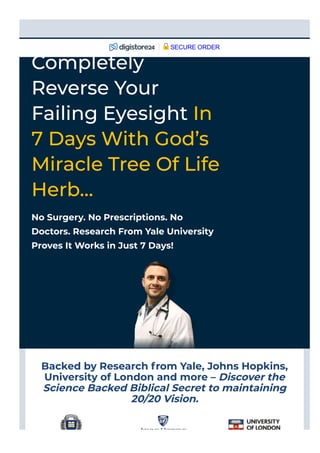 Backed by Research from Yale, Johns Hopkins,
University of London and more – Discover the
Science Backed Biblical Secret to maintaining
20/20 Vision.
No Surgery. No Prescriptions. No
Doctors. Research From Yale University
Proves It Works in Just 7 Days!
Completely
Reverse Your
Failing Eyesight In
7 Days With God’s
Miracle Tree Of Life
Herb…
SECURE ORDER
 