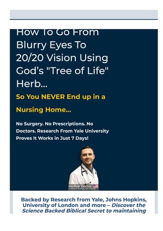 Backed by Research from Yale, Johns Hopkins,
University of London and more – Discover the
Science Backed Biblical Secret to maintaining
20/20 Vision.
No Surgery. No Prescriptions. No
Doctors. Research From Yale University
Proves It Works in Just 7 Days!
How To Go From
Blurry Eyes To
20/20 Vision Using
God’s "Tree of Life"
Herb…
So You NEVER End up in a
Nursing Home…
SECURE ORDER
 