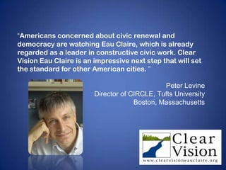 “Americans concerned about civic renewal and
democracy are watching Eau Claire, which is already
regarded as a leader in constructive civic work. Clear
Vision Eau Claire is an impressive next step that will set
the standard for other American cities. ”

                                              Peter Levine
                        Director of CIRCLE, Tufts University
                                     Boston, Massachusetts
 