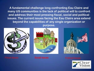 A fundamental challenge long confronting Eau Claire and
  many US communities is the lack of political will to confront
   and address their most pressing fiscal, social and political
  issues. The current issues facing the Eau Claire area extend
       beyond the capabilities of any single organization or
                             purpose.




Fiscal Issues        Social Issues          Political Issues
 