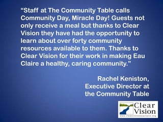 “Staff at The Community Table calls
Community Day, Miracle Day! Guests not
only receive a meal but thanks to Clear
Vision they have had the opportunity to
learn about over forty community
resources available to them. Thanks to
Clear Vision for their work in making Eau
Claire a healthy, caring community.”

                         Rachel Keniston,
                     Executive Director at
                     the Community Table
 