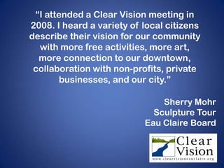 “I attended a Clear Vision meeting in
2008. I heard a variety of local citizens
describe their vision for our community
  with more free activities, more art,
  more connection to our downtown,
 collaboration with non-profits, private
        businesses, and our city.”

                               Sherry Mohr
                             Sculpture Tour
                           Eau Claire Board
 