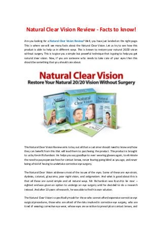 Natural Clear Vision Review - Facts to know!
Are you looking for a Natural Clear Vision Review? Well, you have just landed on the right page.
This is where we will see many facts about the Natural Clear Vision. Let us try to see how this
product is able to help us in different ways. This is known to restore your natural 20/20 vision
without surgery. This is to give you a simple but powerful technique that is going to help you get
natural clear vision. Now, if you are someone who needs to take care of your eyes then this
should be something that you should care about.




This Natural Clear Vision Review aims to lay out all that a customer should need to know and how
they can benefit from this that will lead them to purchasing the product. This product is brought
to us by Kevin Richardson. He helps you say goodbye to ever wearing glasses again, to eliminate
the need to pay expensive fees for contact lenses, never fearing going blind as you age, and never
being afraid of having to undertake corrective eye surgery.


The Natural Clear Vision addresses most of the issues of the eyes. Some of these are eye strain,
dyslexia, cataract, glaucoma, poor night vision, and astigmatism. And what is good about this is
that all these are cured simple and all natural ways. Mr. Richardson was found to be near –
sighted and was given an option to undergo an eye surgery until he decided to do a research
instead. And after 10 years of research, he was able to find his own solution.

The Natural Clear Vision is specifically made for those who cannot afford expensive corrective eye
surgical procedures, those who are afraid of the risks involved in corrective eye surgery, who are
tired of wearing corrective eye wear, whose eyes are sensitive to prescription contact lenses, and
 