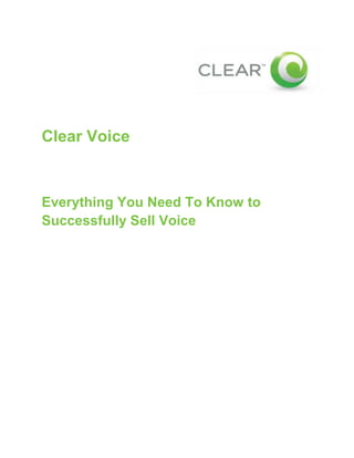 332105063500<br />Clear Voice<br />Everything You Need To Know toSuccessfully Sell Voice<br />Table of Contents<br /> TOC  quot;
1-3quot;
    Top Things to Keep in Mind When Selling Clear Voice PAGEREF _Toc236021623  3<br />Key product benefits PAGEREF _Toc236021624  3<br />Requirements PAGEREF _Toc236021625  3<br />Limitation PAGEREF _Toc236021626  3<br />Analog Line Support PAGEREF _Toc236021627  3<br />Frequently Asked Questions (FAQs) PAGEREF _Toc236021628  4<br />Overview PAGEREF _Toc236021629  4<br />Home Networking & Security PAGEREF _Toc236021630  5<br />Calling Information PAGEREF _Toc236021631  5<br />Billing and Rate Plan Information PAGEREF _Toc236021632  6<br />Network & System Requirements PAGEREF _Toc236021633  8<br />911 Information PAGEREF _Toc236021634  8<br />Feature Activation PAGEREF _Toc236021635  8<br />Voicemail PAGEREF _Toc236021636  10<br />Local Number Portability PAGEREF _Toc236021637  11<br />Troubleshooting FAQs PAGEREF _Toc236021638  12<br />Clear Voice Feature Guide PAGEREF _Toc236021639  13<br />Installation Tips PAGEREF _Toc236021640  14<br />Phone Adapter PAGEREF _Toc236021641  14<br />Fax machines PAGEREF _Toc236021642  16<br />Alarm Systems, Credit Card Machines, and Other Analog Devices PAGEREF _Toc236021643  17<br />Inside Wiring PAGEREF _Toc236021644  18<br />Top Things to Keep in Mind When Selling Clear Voice<br />Key product benefits<br />,[object Object]