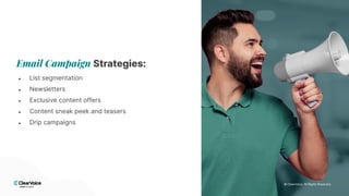 © 2024 ClearVoice. All Rights Reserved.
© 2024 ClearVoice. All Rights Reserved.
Email Campaign Strategies:
● List segmentation
● Newsletters
● Exclusive content offers
● Content sneak peek and teasers
● Drip campaigns
© 2024 ClearVoice. All Rights Reserved.
© ClearVoice. All Rights Reserved.
 