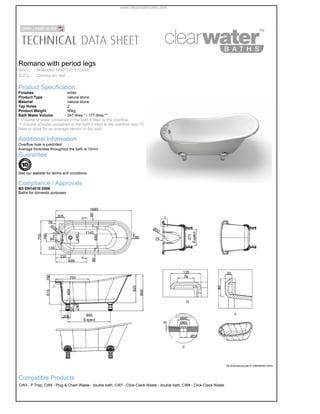 Romano with period legs
[N11] ROMANO 1690*750*515/625
[L2C] Chrome arc feet
Product Specification
Finishes white
Product Type natural stone
Material natural stone
Tap Holes 2
Product Weight 90kg
Bath Water Volume 247 litres * / 177 litres **
* Volume of water contained in the bath if filled to the overflow.
** Volume of water contained in the bath if filled to the overflow less 70
litres to allow for an average person in the bath.
 
Additional Information
Overflow hole is predrilled
Average thickness throughout the bath is 10mm
Guarantee
See our website for terms and conditions

Compliance / Approvals
BS EN14516:2006
Baths for domestic purposes

All dimensions are in millimetres (mm)
Compatible Products
CW3-P Trap,CW5-Plug & Chain Waste - double bath,CW7-Click-Clack Waste - double bath,CW8-Click-Clack Waste
www.clearwaterbaths.com
 