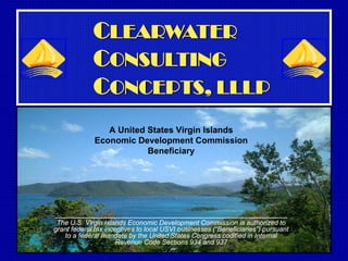 CLEARWATER
             CONSULTING
             CONCEPTS, LLLP
                A United States Virgin Islands
             Economic Development Commission
                         Beneficiary




________________________________________________
 The U.S. Virgin Islands Economic Development Commission is authorized to
grant federal tax incentives to local USVI businesses (“Beneficiaries”) pursuant
   to a federal mandate by the United States Congress codified in Internal
                      Revenue Code Sections 934 and 937
 