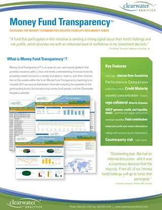 ®




 Money Fund Transparency™
 FULFILLING THE MARKET’S DEMAND FOR GREATER VISIBILITY INTO MONEY FUNDS


 “A fund that participates in this initiative is sending a strong signal about their fund’s holdings and
  risk profile, which provides me with an enhanced level of confidence in my investment decision.”
                                                                                        –Tim Muindi, Assistant Treasurer at VeriSign, Inc.



What is Money Fund Transparency™?
 Money Fund Transparency™ is an easy-to-use, web-based platform that                  Key Features
 provides investors with a clear and timely understanding of money funds by
 providing instant access to a variety of analytics, metrics, and other informa-      asset Type   Interest Rate Sensitivity
                                                                                                                                                 ®
 tion on the assets within the fund. Money Fund Transparency reporting is ac-
                                                                                      Performance Comparison
 cessible 24/7 via several distribution channels including the websites of the
 participating funds, the industry’s top money fund portals, and the Clearwater       qualitative analysis   Credit Maturity
 Analytics website.
                                                                                      country concentration                  Sectors

                                                                                      repo collateral Maturity Schedule
                                                                                      ABCP sponsor, credit, and liquidity
                                                                                      detail commercial paper allocation

                                                                                      download capabilities Yield contribution

                                                                                      historical yield and return information

                                                                                      holdings with numerous security characteristics

                                                                                      Counterparty risk                credit quality




                                                                                         “Outstanding tool. We had an
                                                                                       internal discussion...and it was
                                                                                        a unanimous decision that the
                                                                                     majority, if not all, of our [money
                                                                                   fund] holdings will go to funds that
                                                                                                            participate.”
                                                                                                – Assistant Treasurer, Fortune 500 company




                             ®
                                                         Phone 208.433.1200 Fax 208.343.2244 | www.clearwateranalytics.com
 