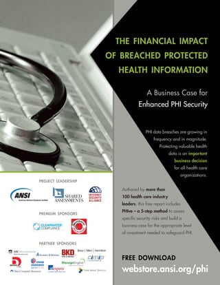 the financial impact
                     of breached protected
                       health information

                                      A Business Case for
                                 Enhanced PHI Security


                                     PHI data breaches are growing in
                                          frequency and in magnitude.
                                             Protecting valuable health
                                                   data is an important
                                                      business decision
                                                      for all health care
                                                          organizations.
project leadership

                        Authored by more than
                        100 health care industry
                        leaders, this free report includes
                        PHIve – a 5-step method to assess
premium sponsors
                        specific security risks and build a
                        business case for the appropriate level
                        of investment needed to safeguard PHI.

partner sponsors



                        free download
                        webstore.ansi.org/phi
 