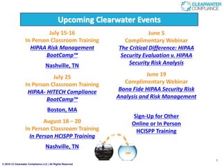 © 2010-12 Clearwater Compliance LLC | All Rights Reserved
1
Upcoming Clearwater Events
July 15-16
In Person Classroom Training
HIPAA Risk Management
BootCamp™
Nashville, TN
July 25
In Person Classroom Training
HIPAA- HITECH Compliance
BootCamp™
Boston, MA
August 18 – 20
In Person Classroom Training
In Person HCISPP Training
Nashville, TN
June 5
Complimentary Webinar
The Critical Difference: HIPAA
Security Evaluation v. HIPAA
Security Risk Analysis
June 19
Complimentary Webinar
Bona Fide HIPAA Security Risk
Analysis and Risk Management
Sign-Up for Other
Online or In Person
HCISPP Training
 