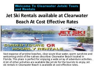 Jet Ski Rentals available at Clearwater
Beach At Cost Effective Rates
Vast expanse of pristine beaches, clear azure blue water, warm sunshine and
welcoming smile of the natives describes Clearwater Beach located in
Florida. This place is perfect for enjoying a wide array of adventure activities.
A lot of other activities are available like jet ski for the tourists to enjoy. Jet
ski rentals in Clearwater Beach is available at cost effective rates.
 