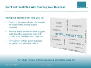 Don’t Get Frustrated With Running Your Business Using our services will help you to: Focus on the needs of your clients while we focus on the running of your business. Receive all the benefits of office support but without the associated costs (NI contributions, holidays, sick cover, etc). Have access to high quality business support as and when you need it. © Clearwater VA 2011  1 www.clearwaterva.co.uk Providing remote administration & marketing support 