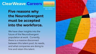 ClearWeave Careers
Five reasons why
the Neurodivergent
must be accepted
into the workforce.
We have clear insights into the
future of the Neurodivergent
population at work. Currently,
there is a massive disconnect
between this talent pool, its needs,
and what companies are doing to
hire and retain this talent.
clearweavejobs.com
860.2185355
 