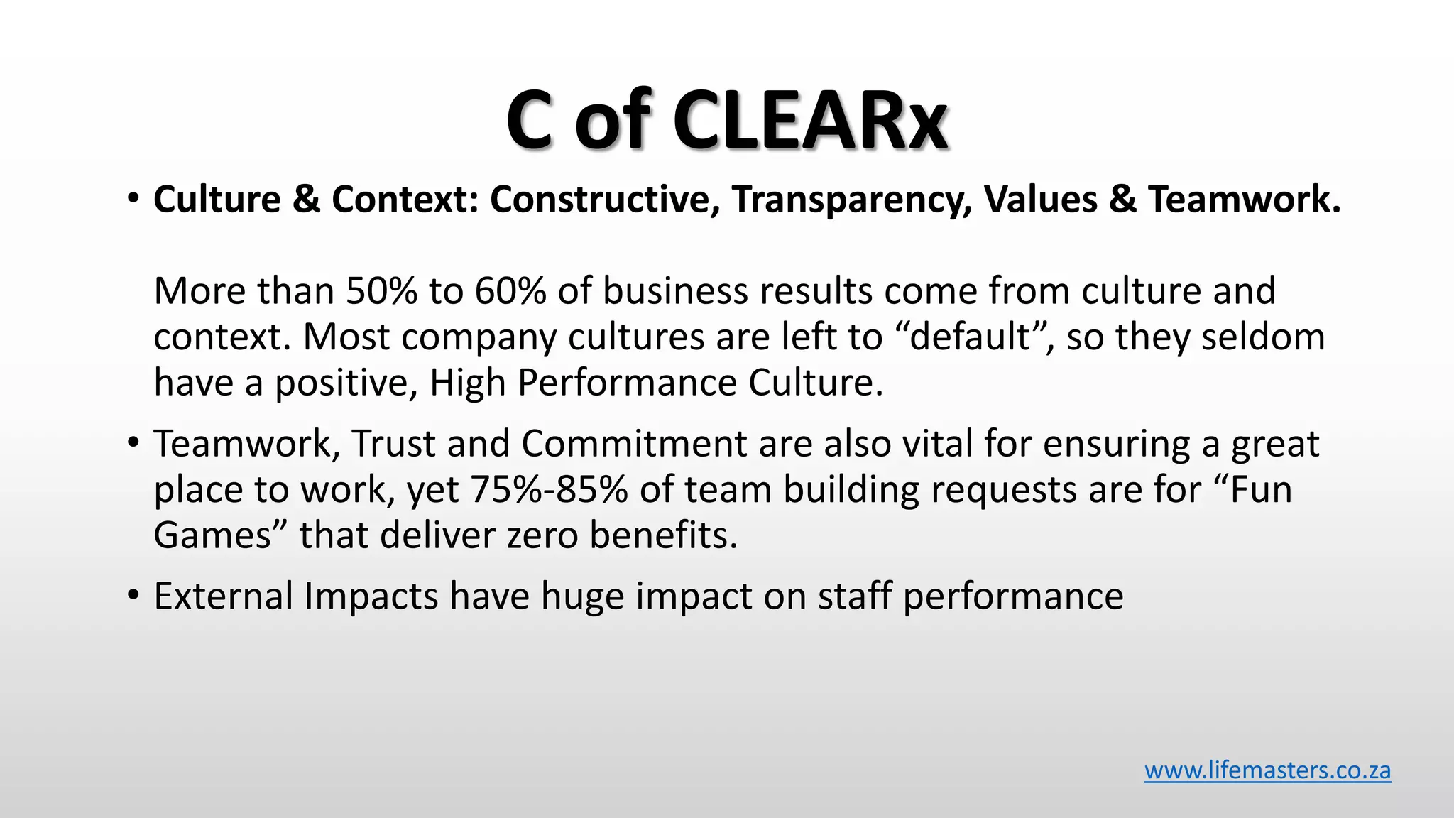 C of CLEARx
• Culture & Context: Constructive, Transparency, Values & Teamwork.
More than 50% to 60% of business results come from culture and
context. Most company cultures are left to “default”, so they seldom
have a positive, High Performance Culture.
• Teamwork, Trust and Commitment are also vital for ensuring a great
place to work, yet 75%-85% of team building requests are for “Fun
Games” that deliver zero benefits.
• External Impacts have huge impact on staff performance
www.lifemasters.co.za
 