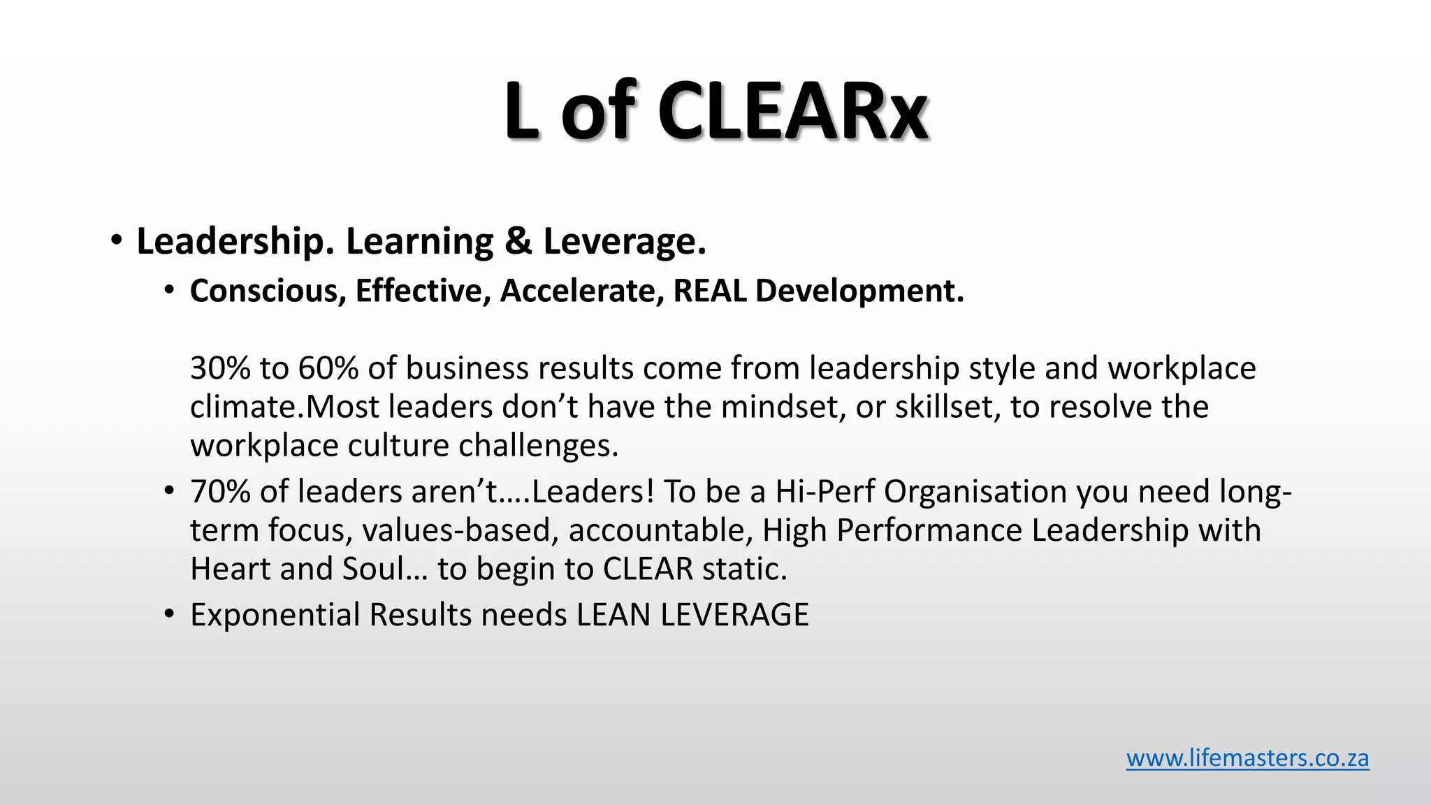 L of CLEARx
• Leadership. Learning & Leverage.
• Conscious, Effective, Accelerate, REAL Development.
30% to 60% of business results come from leadership style and workplace
climate.Most leaders don’t have the mindset, or skillset, to resolve the
workplace culture challenges.
• 70% of leaders aren’t….Leaders! To be a Hi-Perf Organisation you need long-
term focus, values-based, accountable, High Performance Leadership with
Heart and Soul… to begin to CLEAR static.
• Exponential Results needs LEAN LEVERAGE
www.lifemasters.co.za
 