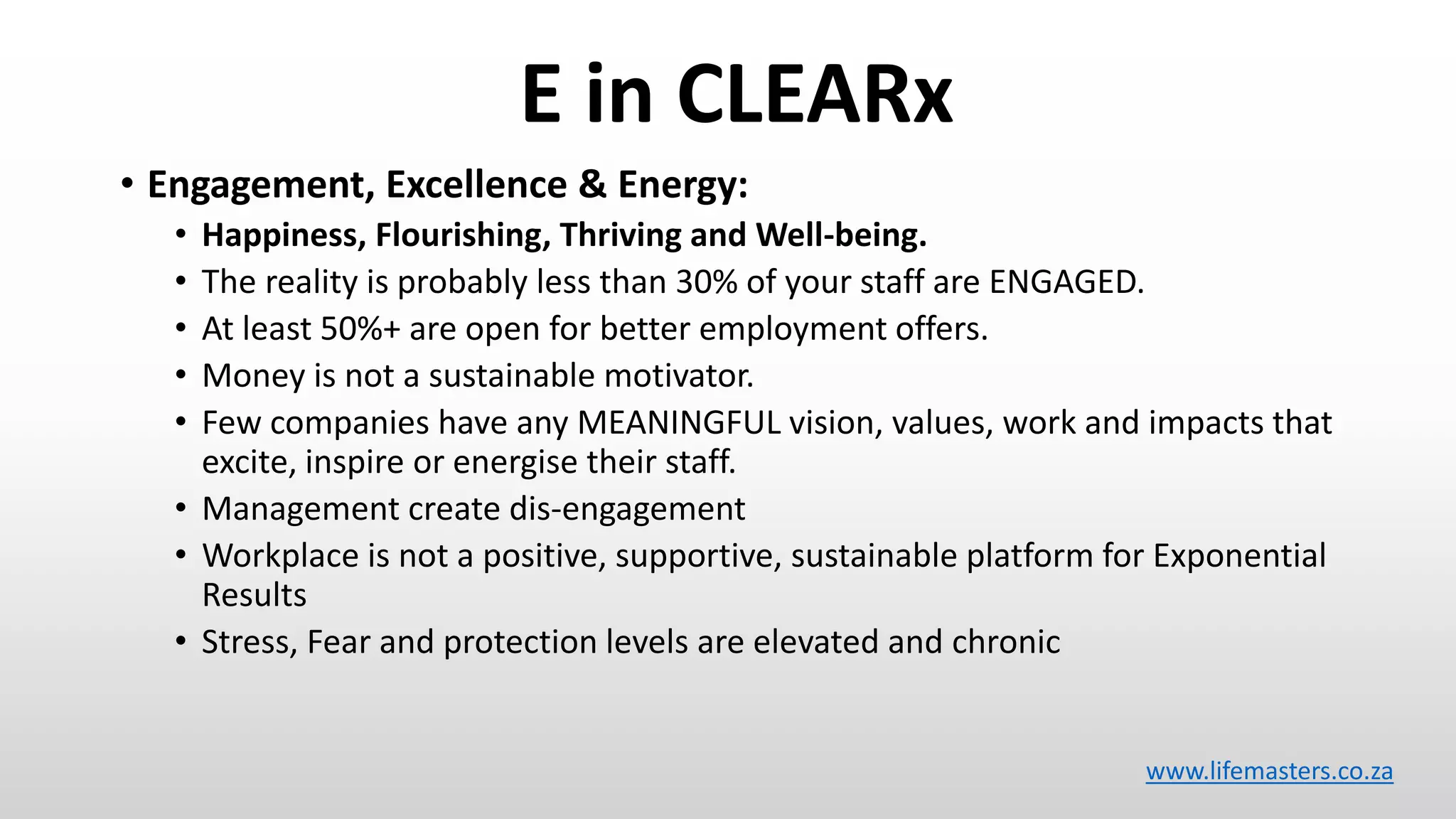 E in CLEARx
• Engagement, Excellence & Energy:
• Happiness, Flourishing, Thriving and Well-being.
• The reality is probably less than 30% of your staff are ENGAGED.
• At least 50%+ are open for better employment offers.
• Money is not a sustainable motivator.
• Few companies have any MEANINGFUL vision, values, work and impacts that
excite, inspire or energise their staff.
• Management create dis-engagement
• Workplace is not a positive, supportive, sustainable platform for Exponential
Results
• Stress, Fear and protection levels are elevated and chronic
www.lifemasters.co.za
 
