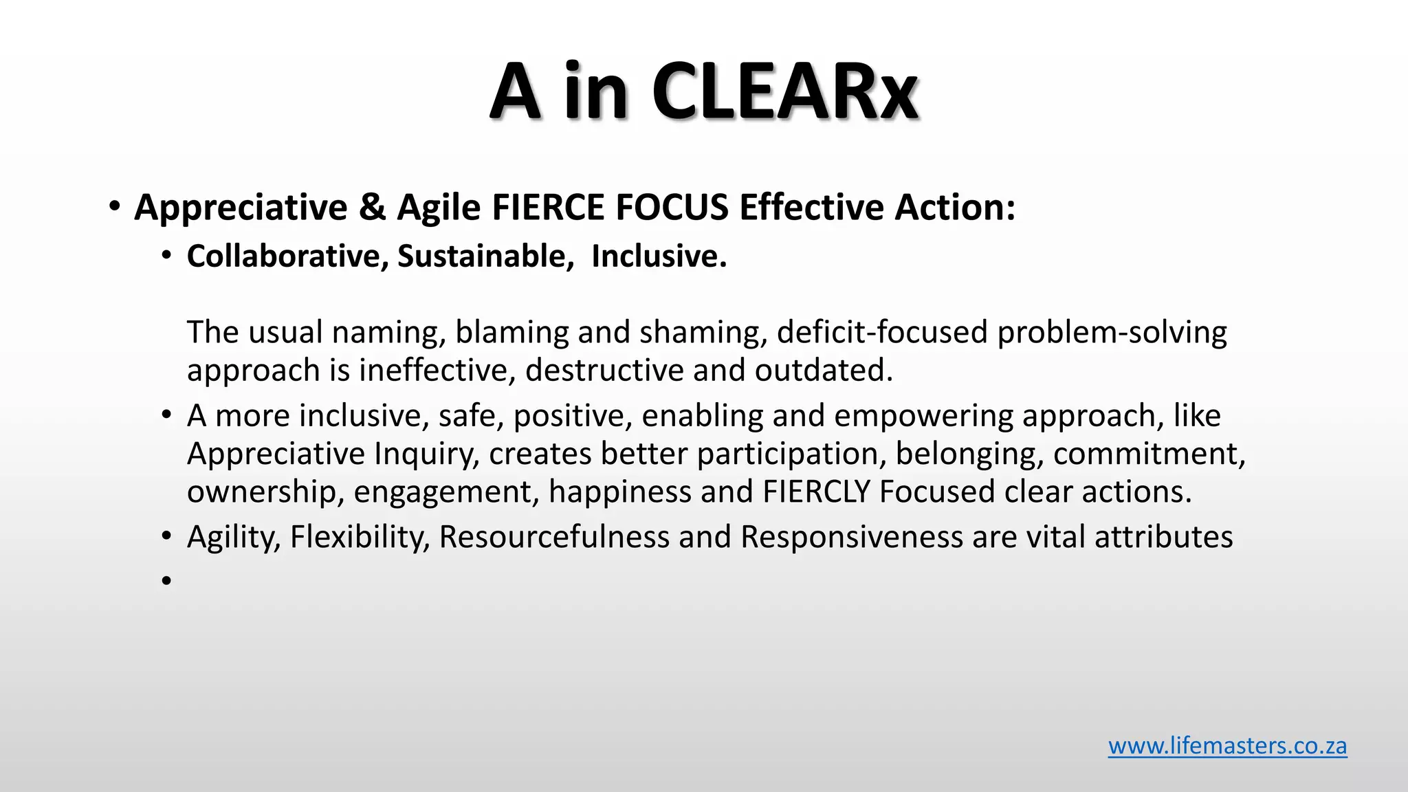 A in CLEARx
• Appreciative & Agile FIERCE FOCUS Effective Action:
• Collaborative, Sustainable, Inclusive.
The usual naming, blaming and shaming, deficit-focused problem-solving
approach is ineffective, destructive and outdated.
• A more inclusive, safe, positive, enabling and empowering approach, like
Appreciative Inquiry, creates better participation, belonging, commitment,
ownership, engagement, happiness and FIERCLY Focused clear actions.
• Agility, Flexibility, Resourcefulness and Responsiveness are vital attributes
•
www.lifemasters.co.za
 