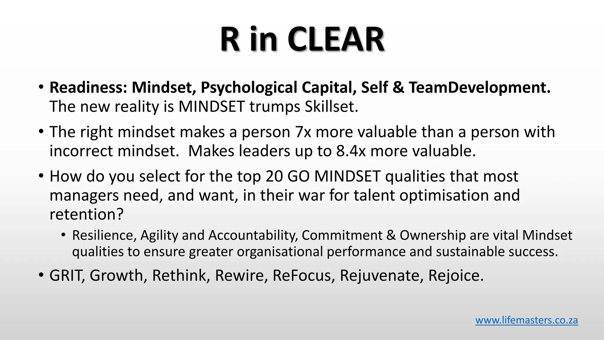 R in CLEAR
• Readiness: Mindset, Psychological Capital, Self & TeamDevelopment.
The new reality is MINDSET trumps Skillset.
• The right mindset makes a person 7x more valuable than a person with
incorrect mindset. Makes leaders up to 8.4x more valuable.
• How do you select for the top 20 GO MINDSET qualities that most
managers need, and want, in their war for talent optimisation and
retention?
• Resilience, Agility and Accountability, Commitment & Ownership are vital Mindset
qualities to ensure greater organisational performance and sustainable success.
• GRIT, Growth, Rethink, Rewire, ReFocus, Rejuvenate, Rejoice.
www.lifemasters.co.za
 