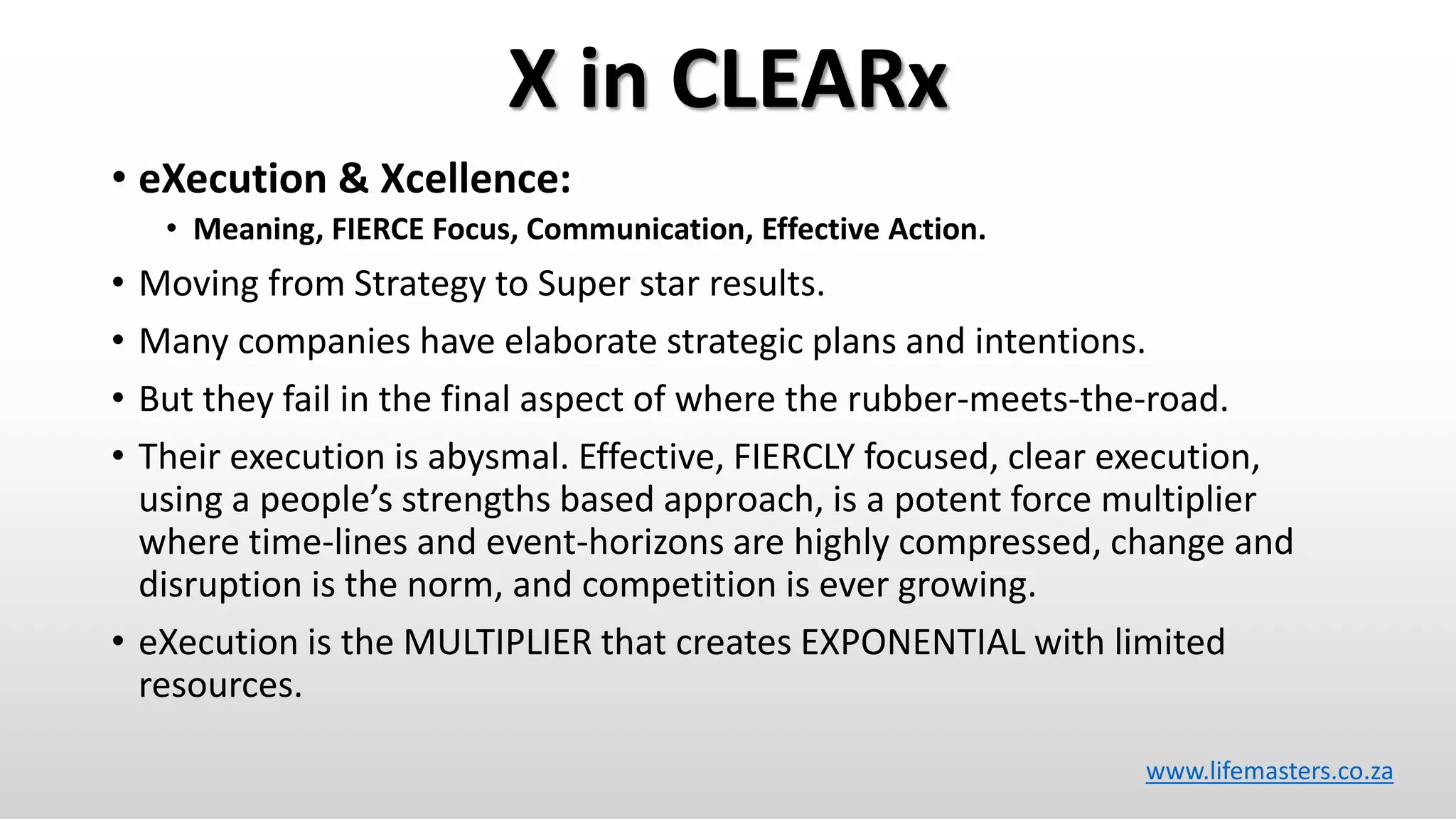 X in CLEARx
• eXecution & Xcellence:
• Meaning, FIERCE Focus, Communication, Effective Action.
• Moving from Strategy to Super star results.
• Many companies have elaborate strategic plans and intentions.
• But they fail in the final aspect of where the rubber-meets-the-road.
• Their execution is abysmal. Effective, FIERCLY focused, clear execution,
using a people’s strengths based approach, is a potent force multiplier
where time-lines and event-horizons are highly compressed, change and
disruption is the norm, and competition is ever growing.
• eXecution is the MULTIPLIER that creates EXPONENTIAL with limited
resources.
www.lifemasters.co.za
 
