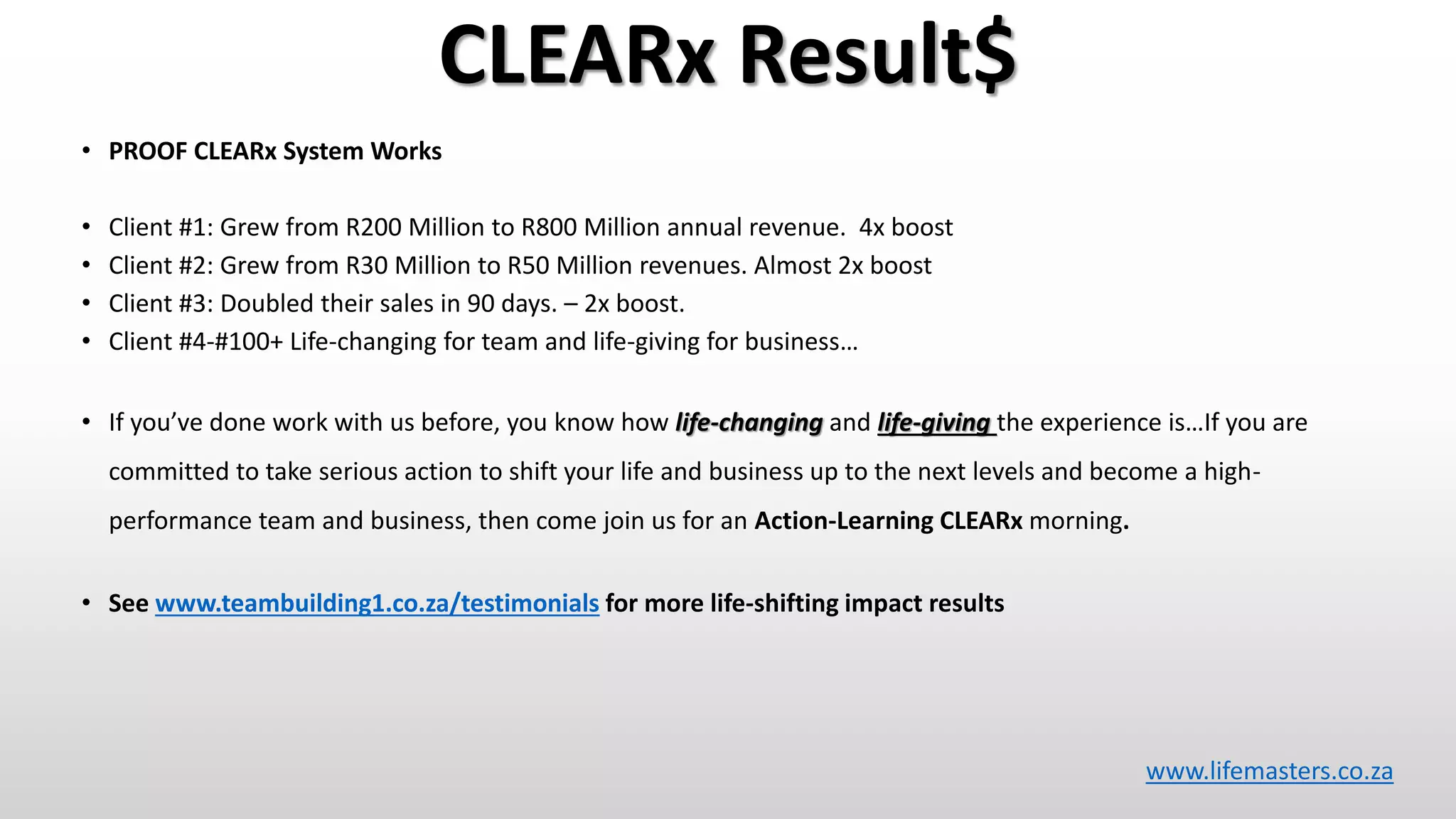 CLEARx Result$
• PROOF CLEARx System Works
• Client #1: Grew from R200 Million to R800 Million annual revenue. 4x boost
• Client #2: Grew from R30 Million to R50 Million revenues. Almost 2x boost
• Client #3: Doubled their sales in 90 days. – 2x boost.
• Client #4-#100+ Life-changing for team and life-giving for business…
• If you’ve done work with us before, you know how life-changing and life-giving the experience is…If you are
committed to take serious action to shift your life and business up to the next levels and become a high-
performance team and business, then come join us for an Action-Learning CLEARx morning.
• See www.teambuilding1.co.za/testimonials for more life-shifting impact results
www.lifemasters.co.za
 