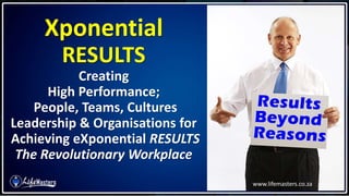 Xponential
RESULTS
Creating
High Performance;
People, Teams, Cultures
Leadership & Organisations for
Achieving eXponential RESULTS
The Revolutionary Workplace
www.lifemasters.co.za
 