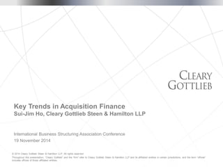 © 2014 Cleary Gottlieb Steen & Hamilton LLP. All rights reserved. 
Throughout this presentation, “Cleary Gottlieb” and the “firm” refer to Cleary Gottlieb Steen & Hamilton LLP and its affiliated entities in certain jurisdictions, and the term “offices” includes offices of those affiliated entities. 
International Business Structuring Association Conference 
19 November 2014 
Key Trends in Acquisition FinanceSui-Jim Ho, Cleary Gottlieb Steen & Hamilton LLP  
