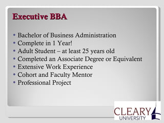   Executive BBA Bachelor of Business Administration Complete in 1 Year! Adult Student – at least 25 years old Completed an Associate Degree or Equivalent Extensive Work Experience Cohort and Faculty Mentor Professional Project 