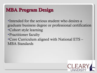  MBA Program Design Intended for the serious student who desires a graduate business degree or professional certification Cohort style learning Practitioner faculty Core Curriculum aligned with National ETS – MBA Standards 