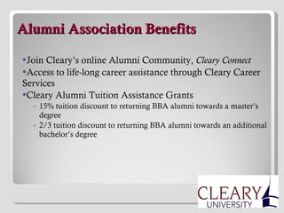   Alumni Association Benefits Join Cleary’s online Alumni Community,  Cleary Connect Access to life-long career assistance through Cleary Career Services Cleary Alumni Tuition Assistance Grants 15% tuition discount to returning BBA alumni towards a master’s degree 2/3 tuition discount to returning BBA alumni towards an additional bachelor’s degree 