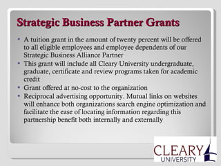   Strategic Business Partner Grants A tuition grant in the amount of twenty percent will be offered to all eligible employees and employee dependents of our Strategic Business Alliance Partner This grant will include all Cleary University undergraduate, graduate, certificate and review programs taken for academic credit Grant offered at no-cost to the organization Reciprocal advertising opportunity. Mutual links on websites will enhance both organizations search engine optimization and facilitate the ease of locating information regarding this partnership benefit both internally and externally 