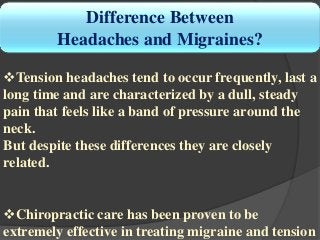 Difference Between
Headaches and Migraines?
Tension headaches tend to occur frequently, last a
long time and are characterized by a dull, steady
pain that feels like a band of pressure around the
neck.
But despite these differences they are closely
related.
Chiropractic care has been proven to be
extremely effective in treating migraine and tension
 
