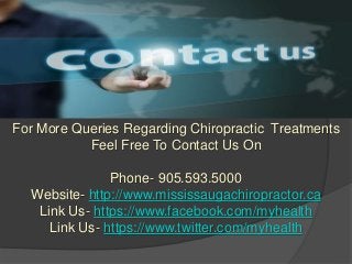 For More Queries Regarding Chiropractic Treatments
Feel Free To Contact Us On
Phone- 905.593.5000
Website- http://www.mississaugachiropractor.ca
Link Us- https://www.facebook.com/myhealth
Link Us- https://www.twitter.com/myhealth
 