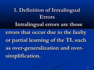 1. Definition of Intralingual1. Definition of Intralingual
ErrorsErrors
Intralingual errors are thoseIntralingual errors are those
errors that occur due to the faultyerrors that occur due to the faulty
or partial learning of the TL suchor partial learning of the TL such
as over-generalization and over-as over-generalization and over-
simplification.simplification.
2
 